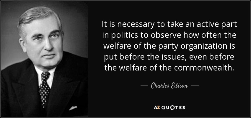 It is necessary to take an active part in politics to observe how often the welfare of the party organization is put before the issues, even before the welfare of the commonwealth. - Charles Edison