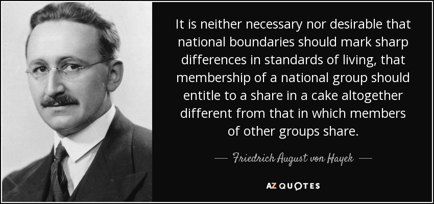 It is neither necessary nor desirable that national boundaries should mark sharp differences in standards of living, that membership of a national group should entitle to a share in a cake altogether different from that in which members of other groups share. - Friedrich August von Hayek