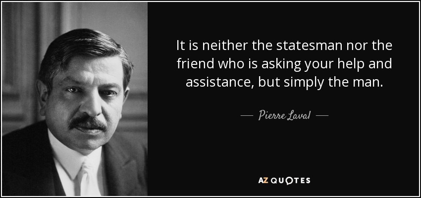 It is neither the statesman nor the friend who is asking your help and assistance, but simply the man. - Pierre Laval