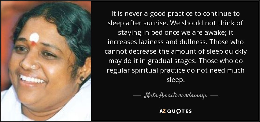 It is never a good practice to continue to sleep after sunrise. We should not think of staying in bed once we are awake; it increases laziness and dullness. Those who cannot decrease the amount of sleep quickly may do it in gradual stages. Those who do regular spiritual practice do not need much sleep. - Mata Amritanandamayi