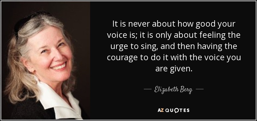 It is never about how good your voice is; it is only about feeling the urge to sing, and then having the courage to do it with the voice you are given. - Elizabeth Berg