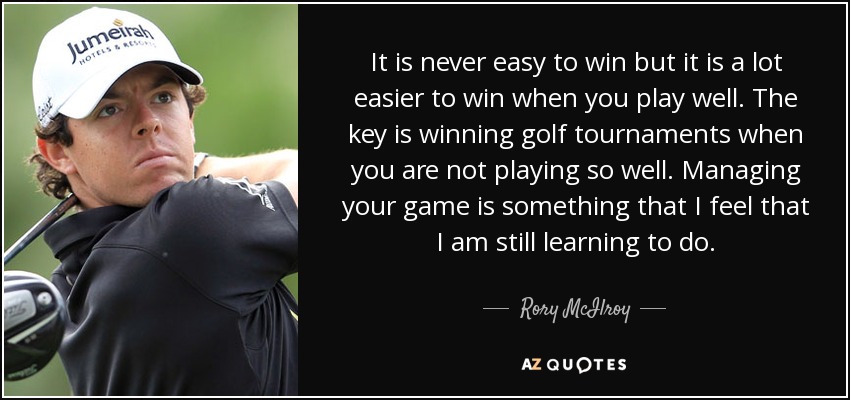 It is never easy to win but it is a lot easier to win when you play well. The key is winning golf tournaments when you are not playing so well. Managing your game is something that I feel that I am still learning to do. - Rory McIlroy