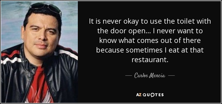 It is never okay to use the toilet with the door open... I never want to know what comes out of there because sometimes I eat at that restaurant. - Carlos Mencia