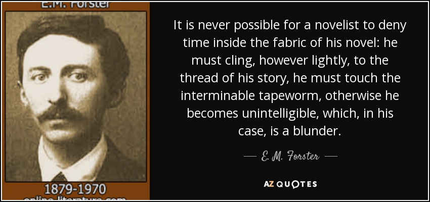 It is never possible for a novelist to deny time inside the fabric of his novel: he must cling, however lightly, to the thread of his story, he must touch the interminable tapeworm, otherwise he becomes unintelligible, which, in his case, is a blunder. - E. M. Forster