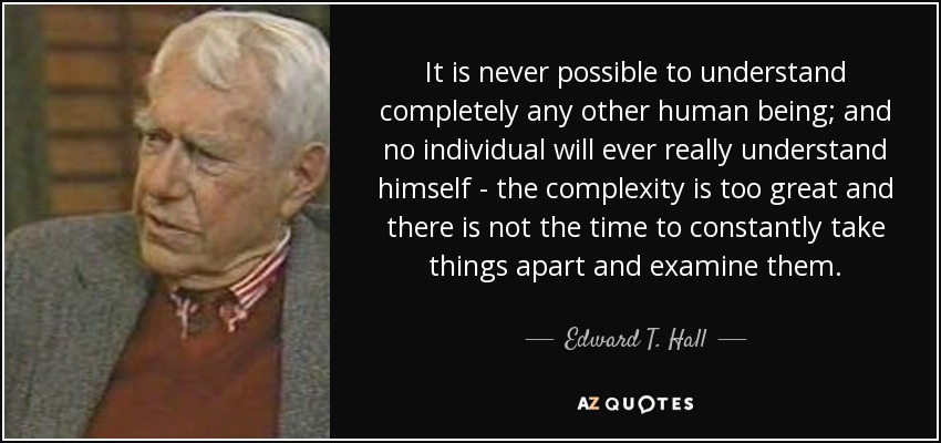 It is never possible to understand completely any other human being; and no individual will ever really understand himself - the complexity is too great and there is not the time to constantly take things apart and examine them. - Edward T. Hall