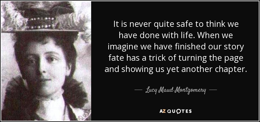 It is never quite safe to think we have done with life. When we imagine we have finished our story fate has a trick of turning the page and showing us yet another chapter. - Lucy Maud Montgomery