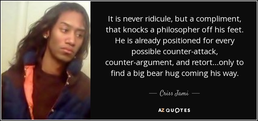 It is never ridicule, but a compliment, that knocks a philosopher off his feet. He is already positioned for every possible counter-attack, counter-argument, and retort...only to find a big bear hug coming his way. - Criss Jami