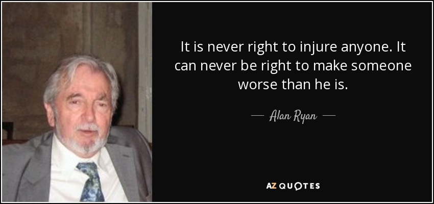 It is never right to injure anyone. It can never be right to make someone worse than he is. - Alan Ryan