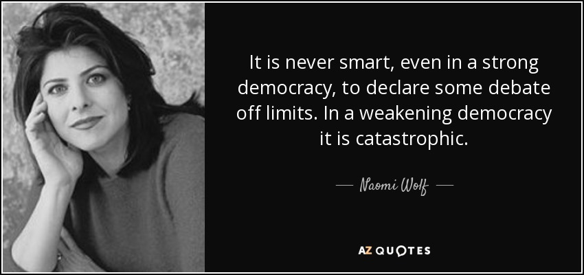 It is never smart, even in a strong democracy, to declare some debate off limits. In a weakening democracy it is catastrophic. - Naomi Wolf