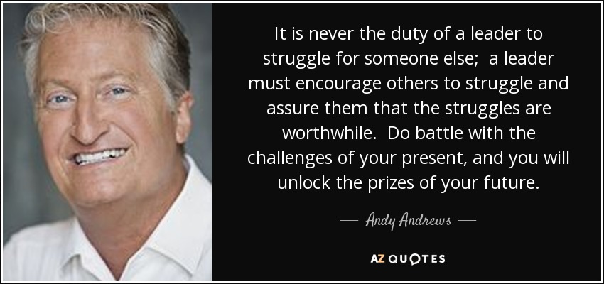 It is never the duty of a leader to struggle for someone else; a leader must encourage others to struggle and assure them that the struggles are worthwhile. Do battle with the challenges of your present, and you will unlock the prizes of your future. - Andy Andrews