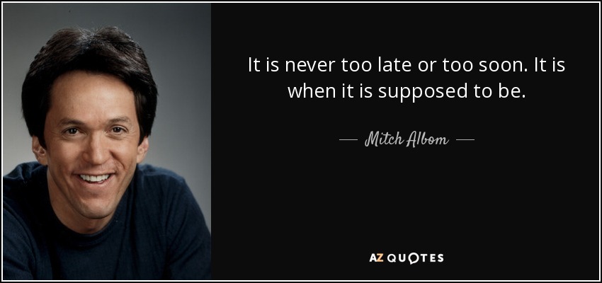 It is never too late or too soon. It is when it is supposed to be. - Mitch Albom
