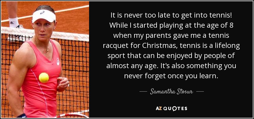 It is never too late to get into tennis! While I started playing at the age of 8 when my parents gave me a tennis racquet for Christmas, tennis is a lifelong sport that can be enjoyed by people of almost any age. It's also something you never forget once you learn. - Samantha Stosur