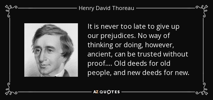 It is never too late to give up our prejudices. No way of thinking or doing, however, ancient, can be trusted without proof. ... Old deeds for old people, and new deeds for new. - Henry David Thoreau