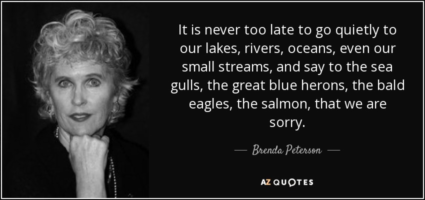 It is never too late to go quietly to our lakes, rivers, oceans, even our small streams, and say to the sea gulls, the great blue herons, the bald eagles, the salmon, that we are sorry. - Brenda Peterson