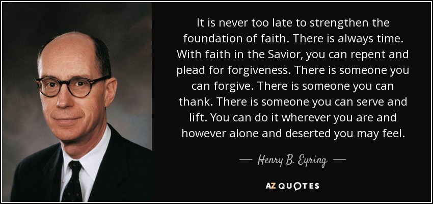 It is never too late to strengthen the foundation of faith. There is always time. With faith in the Savior, you can repent and plead for forgiveness. There is someone you can forgive. There is someone you can thank. There is someone you can serve and lift. You can do it wherever you are and however alone and deserted you may feel. - Henry B. Eyring