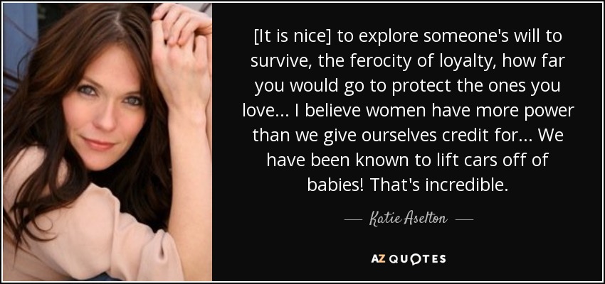 [It is nice] to explore someone's will to survive, the ferocity of loyalty, how far you would go to protect the ones you love... I believe women have more power than we give ourselves credit for... We have been known to lift cars off of babies! That's incredible. - Katie Aselton