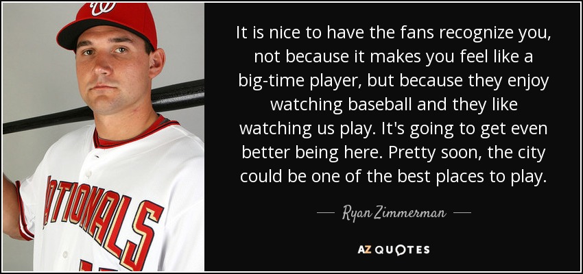 It is nice to have the fans recognize you, not because it makes you feel like a big-time player, but because they enjoy watching baseball and they like watching us play. It's going to get even better being here. Pretty soon, the city could be one of the best places to play. - Ryan Zimmerman