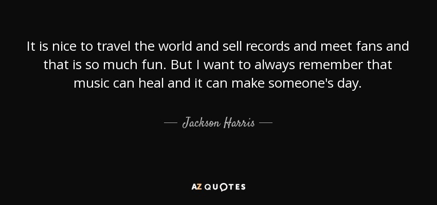 It is nice to travel the world and sell records and meet fans and that is so much fun. But I want to always remember that music can heal and it can make someone's day. - Jackson Harris