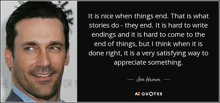 It is nice when things end. That is what stories do - they end. It is hard to write endings and it is hard to come to the end of things, but I think when it is done right, it is a very satisfying way to appreciate something. - Jon Hamm