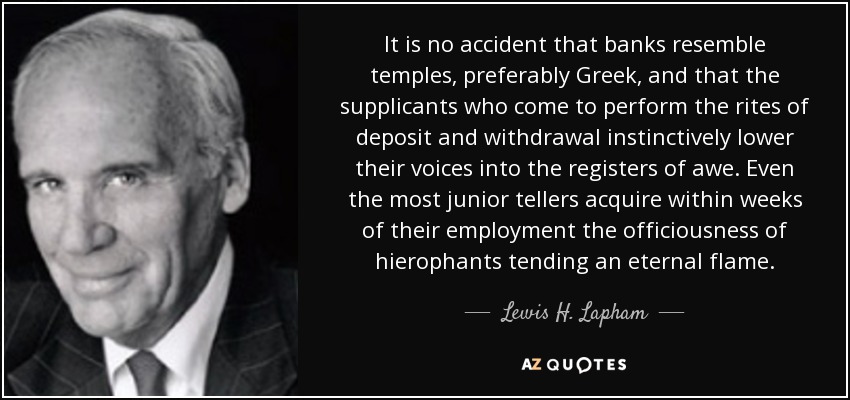 It is no accident that banks resemble temples, preferably Greek, and that the supplicants who come to perform the rites of deposit and withdrawal instinctively lower their voices into the registers of awe. Even the most junior tellers acquire within weeks of their employment the officiousness of hierophants tending an eternal flame. - Lewis H. Lapham