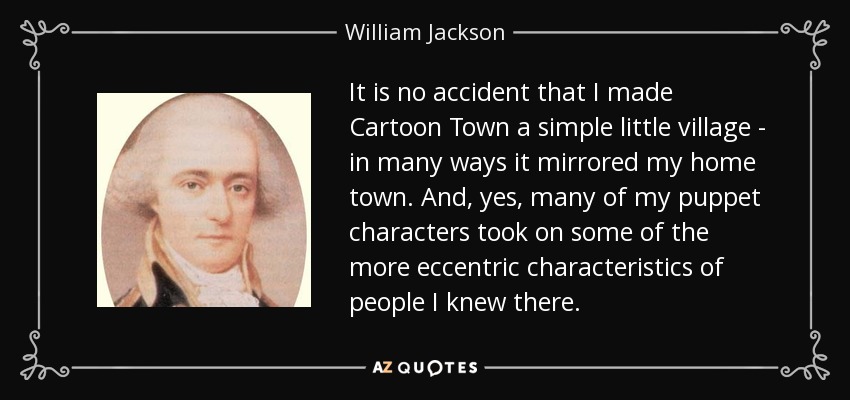 It is no accident that I made Cartoon Town a simple little village - in many ways it mirrored my home town. And, yes, many of my puppet characters took on some of the more eccentric characteristics of people I knew there. - William Jackson