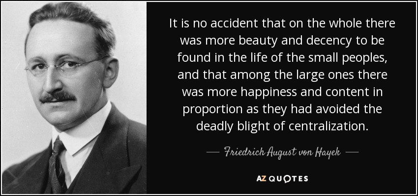 It is no accident that on the whole there was more beauty and decency to be found in the life of the small peoples, and that among the large ones there was more happiness and content in proportion as they had avoided the deadly blight of centralization. - Friedrich August von Hayek