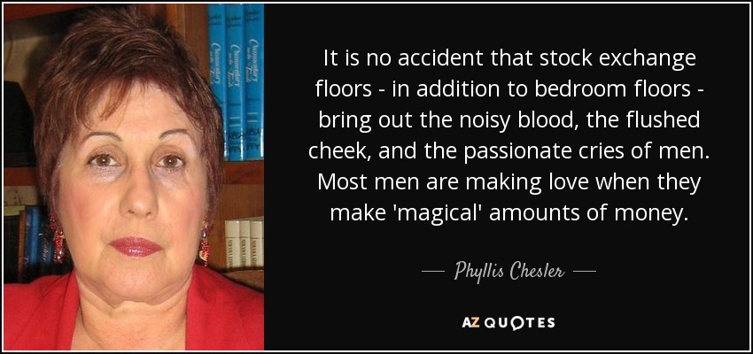 It is no accident that stock exchange floors - in addition to bedroom floors - bring out the noisy blood, the flushed cheek, and the passionate cries of men. Most men are making love when they make 'magical' amounts of money. - Phyllis Chesler