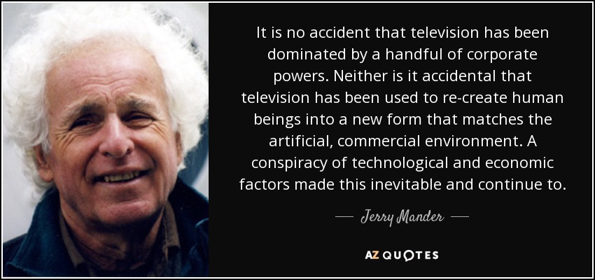 It is no accident that television has been dominated by a handful of corporate powers. Neither is it accidental that television has been used to re-create human beings into a new form that matches the artificial, commercial environment. A conspiracy of technological and economic factors made this inevitable and continue to. - Jerry Mander