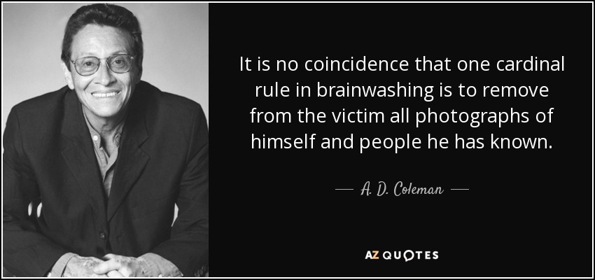 It is no coincidence that one cardinal rule in brainwashing is to remove from the victim all photographs of himself and people he has known. - A. D. Coleman