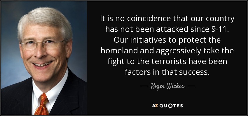 It is no coincidence that our country has not been attacked since 9-11. Our initiatives to protect the homeland and aggressively take the fight to the terrorists have been factors in that success. - Roger Wicker