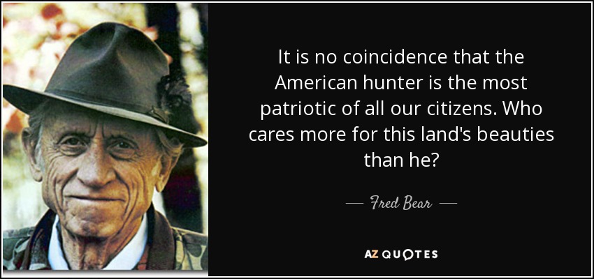 It is no coincidence that the American hunter is the most patriotic of all our citizens. Who cares more for this land's beauties than he? - Fred Bear
