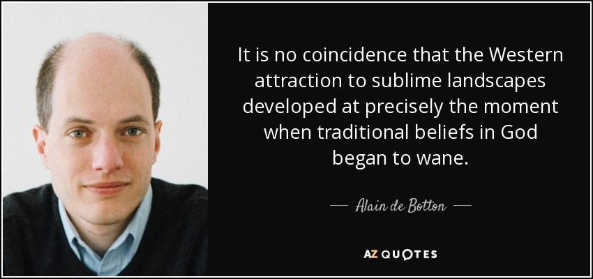 It is no coincidence that the Western attraction to sublime landscapes developed at precisely the moment when traditional beliefs in God began to wane. - Alain de Botton