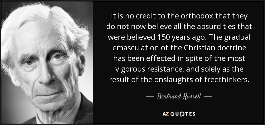 It is no credit to the orthodox that they do not now believe all the absurdities that were believed 150 years ago. The gradual emasculation of the Christian doctrine has been effected in spite of the most vigorous resistance, and solely as the result of the onslaughts of freethinkers. - Bertrand Russell