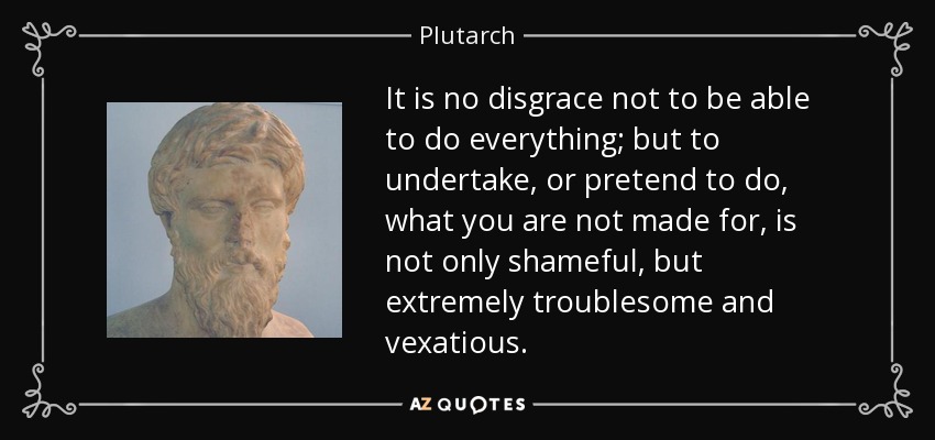 It is no disgrace not to be able to do everything; but to undertake, or pretend to do, what you are not made for, is not only shameful, but extremely troublesome and vexatious. - Plutarch