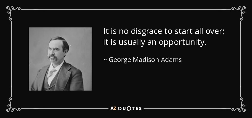 It is no disgrace to start all over; it is usually an opportunity. - George Madison Adams