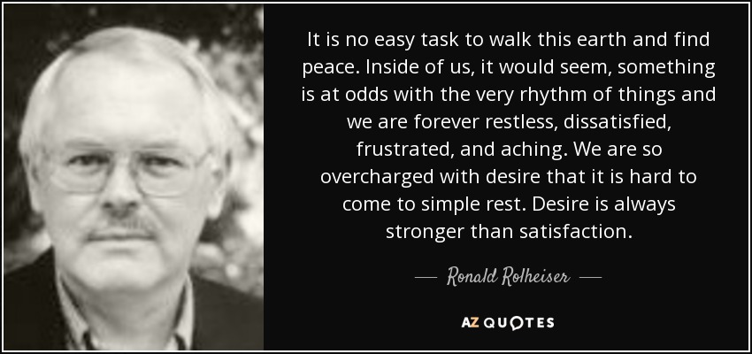 It is no easy task to walk this earth and find peace. Inside of us, it would seem, something is at odds with the very rhythm of things and we are forever restless, dissatisfied, frustrated, and aching. We are so overcharged with desire that it is hard to come to simple rest. Desire is always stronger than satisfaction. - Ronald Rolheiser