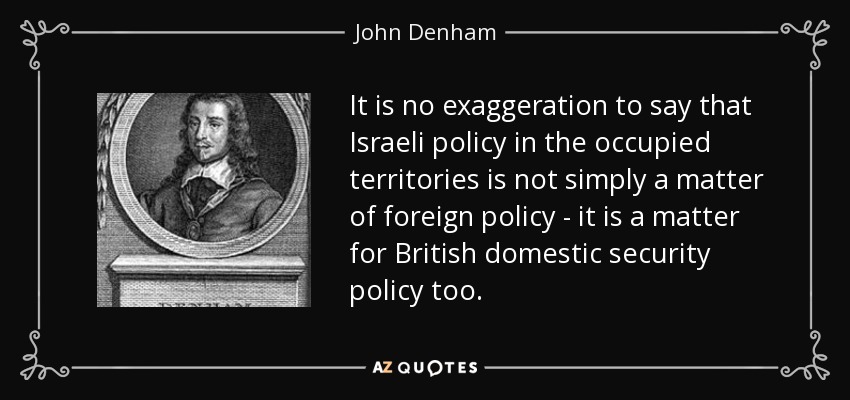 It is no exaggeration to say that Israeli policy in the occupied territories is not simply a matter of foreign policy - it is a matter for British domestic security policy too. - John Denham