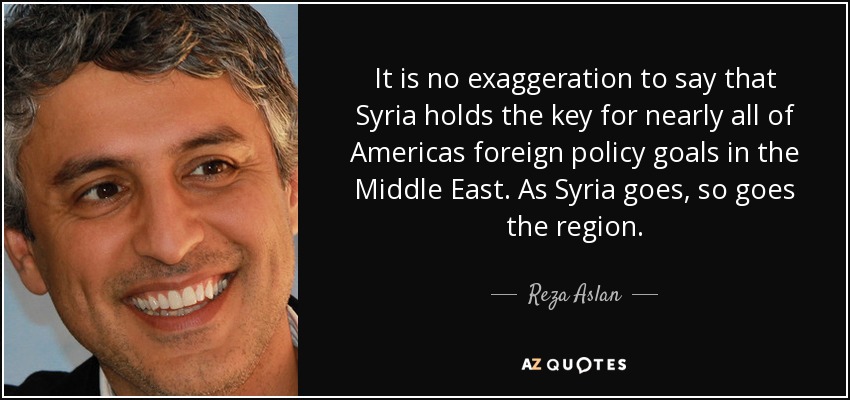 It is no exaggeration to say that Syria holds the key for nearly all of Americas foreign policy goals in the Middle East. As Syria goes, so goes the region. - Reza Aslan