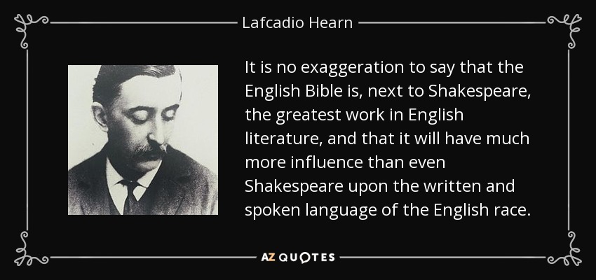 It is no exaggeration to say that the English Bible is, next to Shakespeare, the greatest work in English literature, and that it will have much more influence than even Shakespeare upon the written and spoken language of the English race. - Lafcadio Hearn