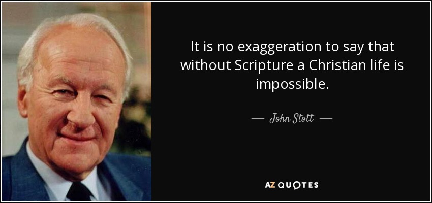 It is no exaggeration to say that without Scripture a Christian life is impossible. - John Stott