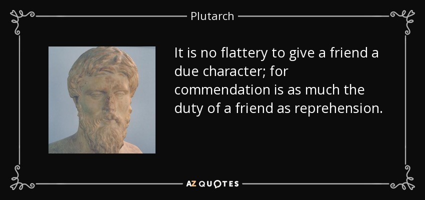 It is no flattery to give a friend a due character; for commendation is as much the duty of a friend as reprehension. - Plutarch