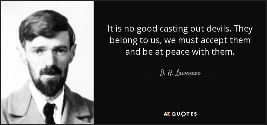 It is no good casting out devils. They belong to us, we must accept them and be at peace with them. - D. H. Lawrence