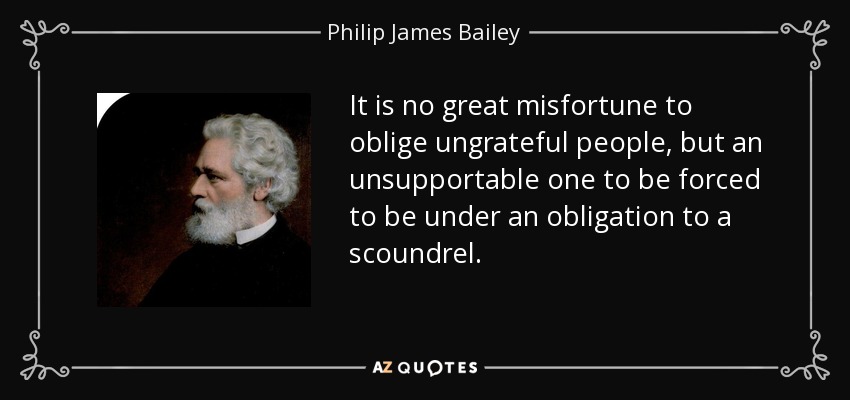 It is no great misfortune to oblige ungrateful people, but an unsupportable one to be forced to be under an obligation to a scoundrel. - Philip James Bailey