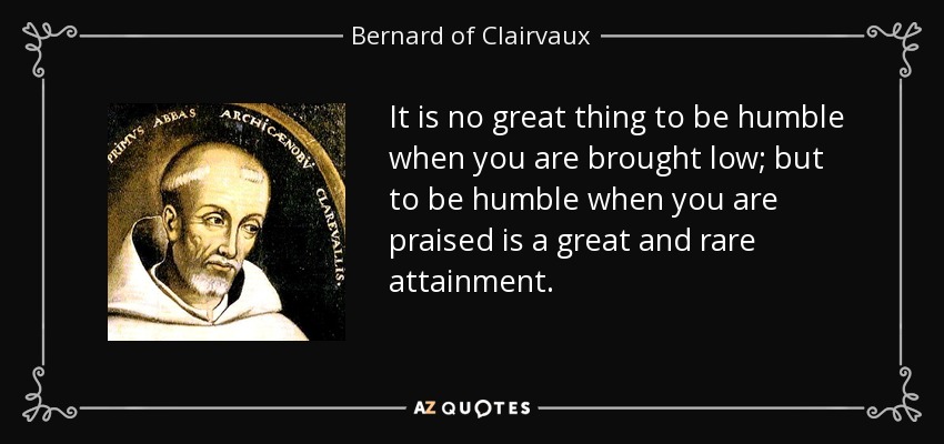 It is no great thing to be humble when you are brought low; but to be humble when you are praised is a great and rare attainment. - Bernard of Clairvaux