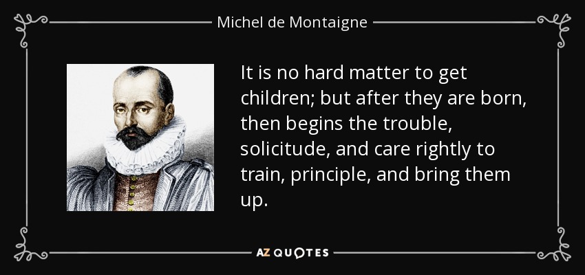 It is no hard matter to get children; but after they are born, then begins the trouble, solicitude, and care rightly to train, principle, and bring them up. - Michel de Montaigne