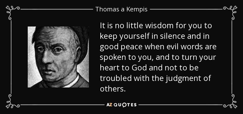 It is no little wisdom for you to keep yourself in silence and in good peace when evil words are spoken to you, and to turn your heart to God and not to be troubled with the judgment of others. - Thomas a Kempis