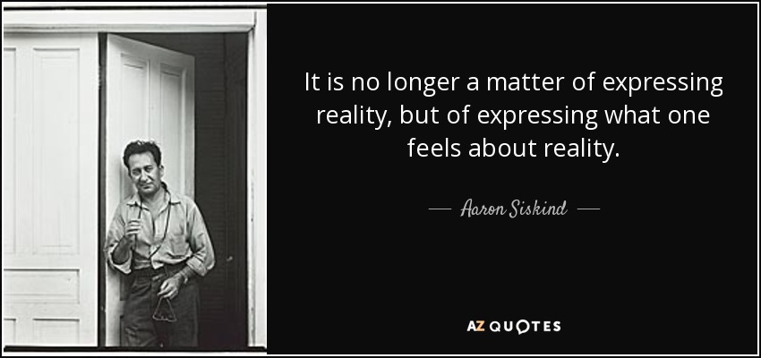 It is no longer a matter of expressing reality, but of expressing what one feels about reality. - Aaron Siskind
