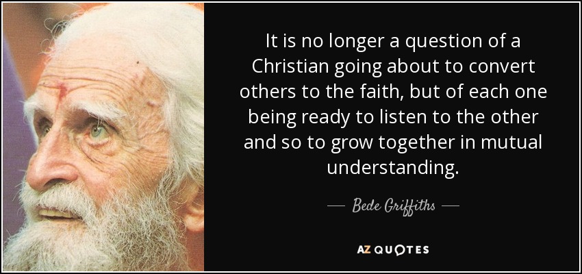 It is no longer a question of a Christian going about to convert others to the faith, but of each one being ready to listen to the other and so to grow together in mutual understanding. - Bede Griffiths
