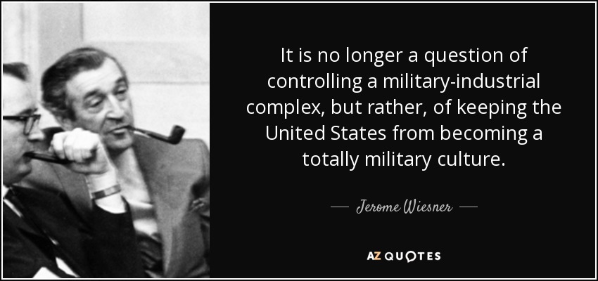 It is no longer a question of controlling a military-industrial complex, but rather, of keeping the United States from becoming a totally military culture. - Jerome Wiesner
