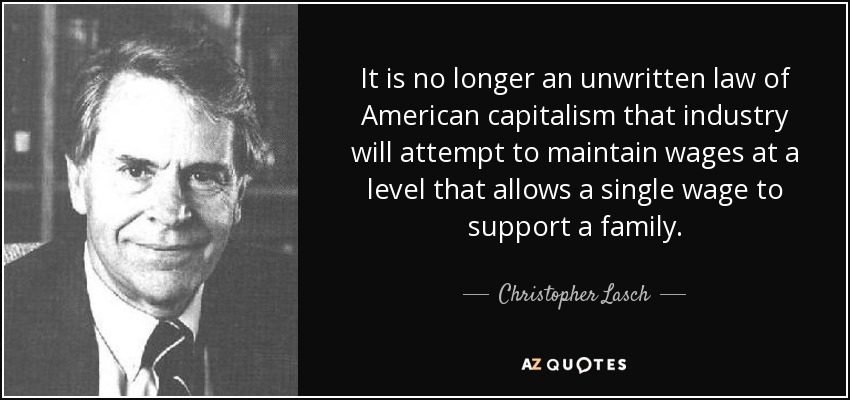 It is no longer an unwritten law of American capitalism that industry will attempt to maintain wages at a level that allows a single wage to support a family. - Christopher Lasch